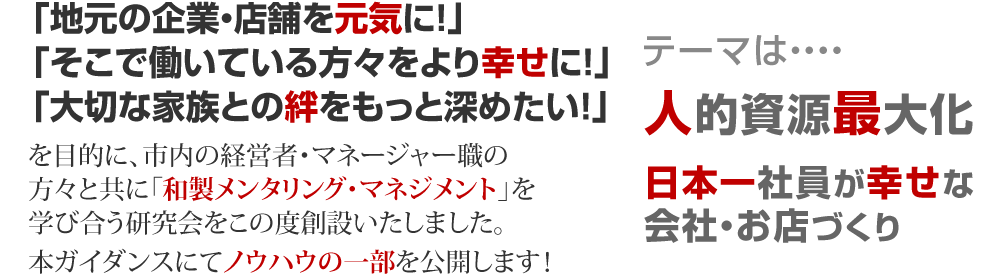 
「地元の企業・店舗を元気に！」「そこで働いている方々をより幸せに！」「大切な家族との絆をもっと深めたい！」を目的に、市内の経営者・マネージャー職の方々と共に「和製メンタリング・マネジメント」を学び合う研究会をこの度創設いたしました。
本ガイダンスにてノウハウの一部を公開します！